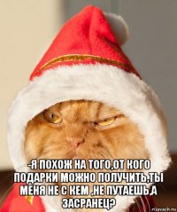  -я похож на того,от кого подарки можно получить,ты меня не с кем ,не путаешь,а засранец?