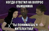 когда ответил на вопрос обжшника "ты понимаешь я интелектуал"