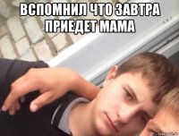 вспомнил что завтра приедет мама 