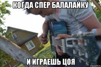 когда спер балалайку и играешь цоя