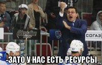  -зато у нас есть ресурсы