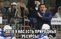  -зато у нас,есть природные ресурсы!