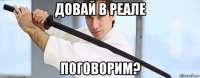 довай в реале поговорим?