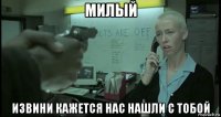 милый извини кажется нас нашли с тобой