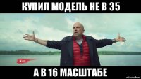 купил модель не в 35 а в 16 масштабе