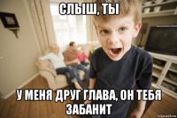 слыш, ты у меня друг глава, он тебя забанит