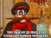  твое лицо,когда увидел.по телевизору,пьяного порошенко