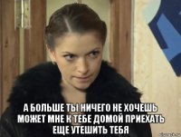  а больше ты ничего не хочешь может мне к тебе домой приехать еще утешить тебя