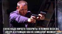  а и не надо ничего говорить! я помню всех во дворе и отомщю как не замедлит момент!