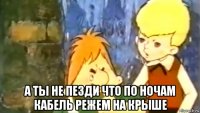  а ты не пезди что по ночам кабель режем на крыше