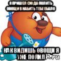 я пришел сюда полить овощи в набить тебе ебало как видишь овощи я уже полил