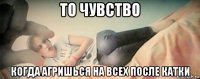 то чувство когда агришься на всех после катки