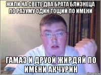 жили на свете два брата близнеца по разуму один тощий по имени гамаз и друой жирдяй по имени акчурин