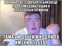 жили на свете два брата близнеца по разуму один тощий и косоглазый по имени гамаз и друой жирдяй по имени альберт