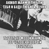 акжол жанм я люблю тебя и буду любить вечно ты только мооой жанм ты тот человек который вобрала я.