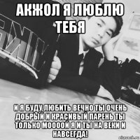 акжол я люблю тебя и я буду любить вечно ты очень добрый и красивый парень ты только моооой я и ты на веки и навсегда!