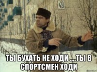  ты бухать не ходи ....ты в спортсмен ходи
