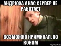 андрюха у нас сервер не работает возможно криминал, по коням