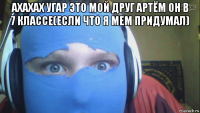 ахахах угар это мой друг артём он в 7 классе(если что я мем придумал) 