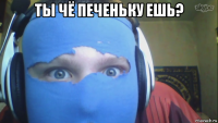 ты чё печеньку ешь? 