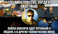 то самое чувство, когда в ужастиках павла князича едят печеньки с мёдом, а в других человеческое мясо