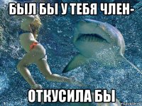 был бы у тебя член- откусила бы