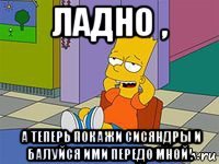 ладно , а теперь покажи сисяндры и балуйся ими передо мной .