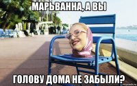 марьванна, а вы голову дома не забыли?