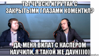 ты че всю игру так с закрытыми глазами коментил? да, меня вилат с каспером научили, я такой же даун)))0)