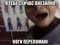 я тебе сейчас внезапно ноги переломаю