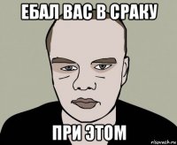 ебал вас в сраку при этом