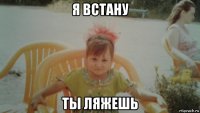 я встану ты ляжешь