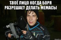 твоё лицо когда боря разрешает делать мемасы 