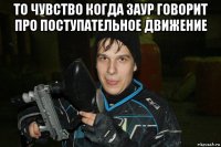то чувство когда заур говорит про поступательное движение 