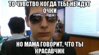 то чувство когда тебе не идут очки но мама говорит, что ты красавчик