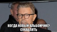  когда новый альбомчик? сукаблять