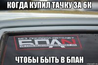 когда купил тачку за 6к чтобы быть в бпан