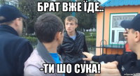 брат вже їде.. -ти шо сука!