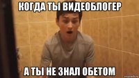 когда ты видеоблогер а ты не знал обетом