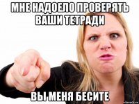 мне надоело проверять ваши тетради вы меня бесите