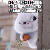 когда производишь очередную попытку вставить банкомату 