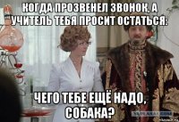 когда прозвенел звонок, а учитель тебя просит остаться: чего тебе ещё надо, собака?