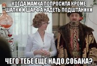 когда мамка попросила кроме шапки и шарфа надеть подштаники чего тебе ещё надо,собака?