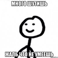 много шутишь жаль что не умеешь
