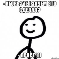 - игорь? ты зачем это сделал? - прост )))