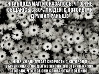 я тут подумал и оказалось, что я не общаюсь с 80% людей, с которыми дружил раньше меня уже не пугает скорость с которой я вычеркиваю людей из жизни. я потерял их уже столько, что все они сливаются воедино...