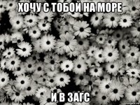 хочу с тобой на море и в загс