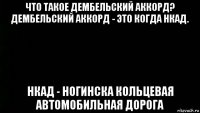 что такое дембельский аккорд? дембельский аккорд - это когда нкад. нкад - ногинска кольцевая автомобильная дорога