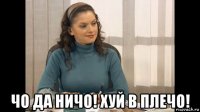  чо да ничо! хуй в плечо!