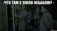 -что там с люля-кебабом? - 